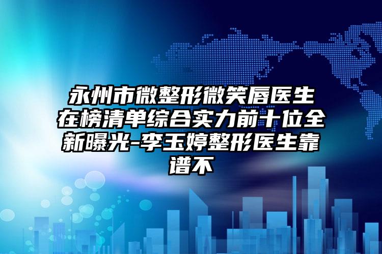 永州市微整形微笑唇医生在榜清单综合实力前十位全新曝光-李玉婷整形医生靠谱不