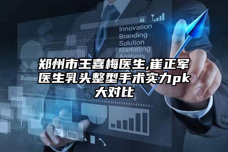 郑州市王喜梅医生,崔正军医生乳头整型手术实力pk大对比
