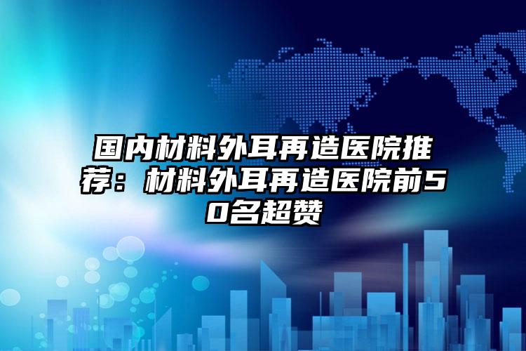 国内材料外耳再造医院推荐：材料外耳再造医院前50名超赞