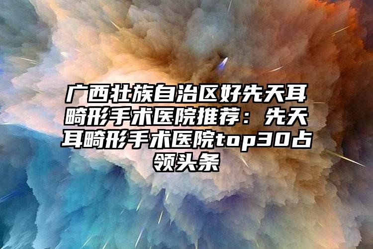 广西壮族自治区好先天耳畸形手术医院推荐：先天耳畸形手术医院top30占领头条