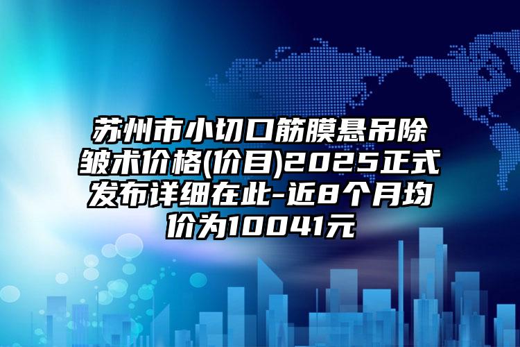 苏州市小切口筋膜悬吊除皱术价格(价目)2025正式发布详细在此-近8个月均价为10041元