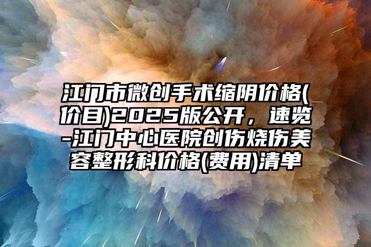 江门市微创手术缩阴价格(价目)2025版公开，速览-江门中心医院创伤烧伤美容整形科价格(费用)清单