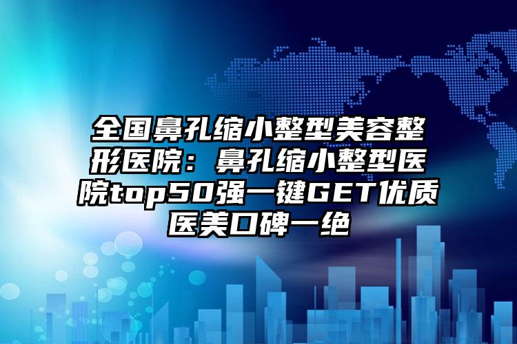 全国鼻孔缩小整型美容整形医院：鼻孔缩小整型医院top50强一键GET优质医美口碑一绝
