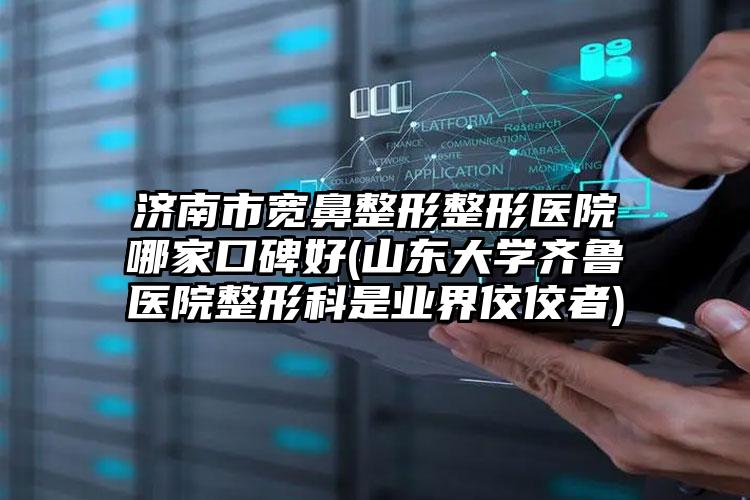 济南市宽鼻整形整形医院哪家口碑好(山东大学齐鲁医院整形科是业界佼佼者)