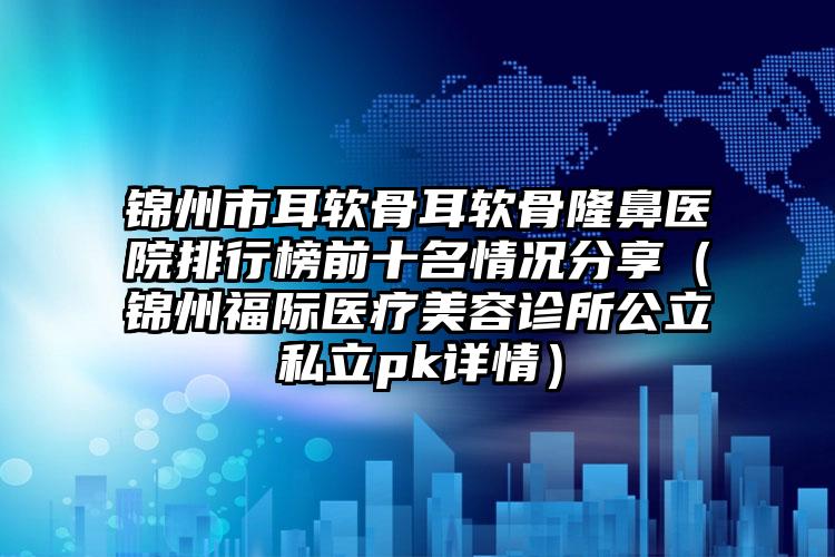 锦州市耳软骨耳软骨隆鼻医院排行榜前十名情况分享（锦州福际医疗美容诊所公立私立pk详情）