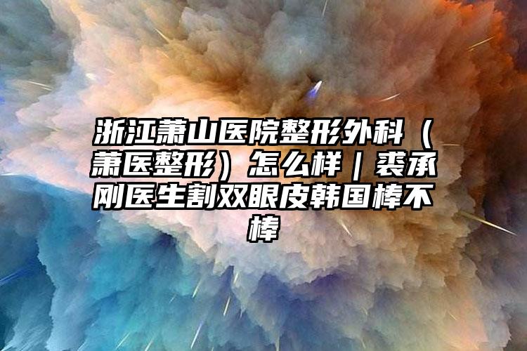 浙江萧山医院整形外科（萧医整形）怎么样｜裘承刚医生割双眼皮韩国棒不棒