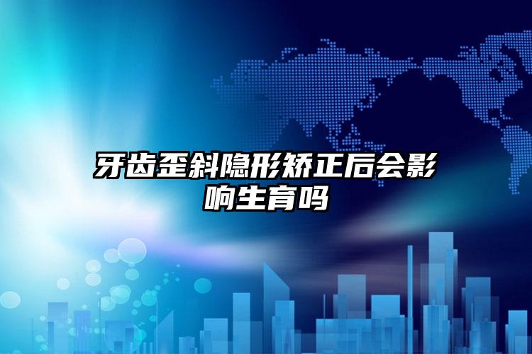 牙齿歪斜隐形矫正后会影响生育吗