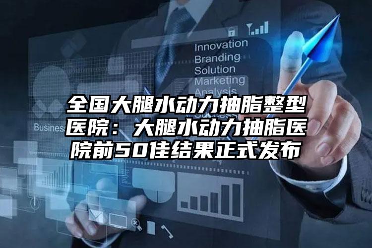 全国大腿水动力抽脂整型医院：大腿水动力抽脂医院前50佳结果正式发布