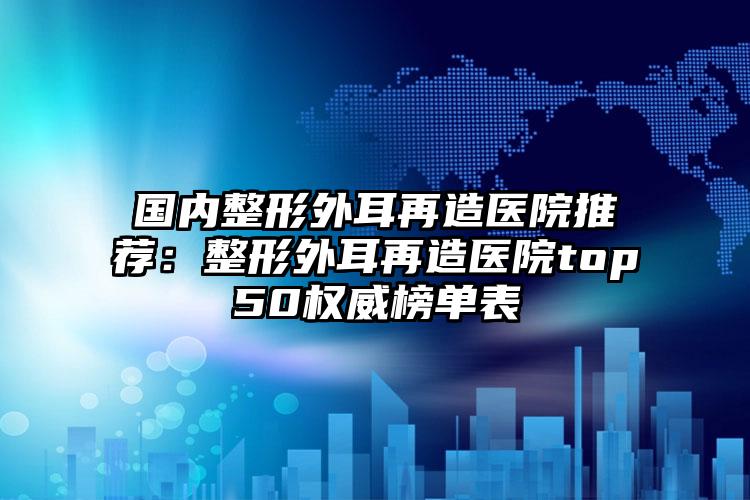 国内整形外耳再造医院推荐：整形外耳再造医院top50权威榜单表