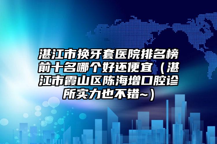 湛江市换牙套医院排名榜前十名哪个好还便宜（湛江市霞山区陈海增口腔诊所实力也不错~）