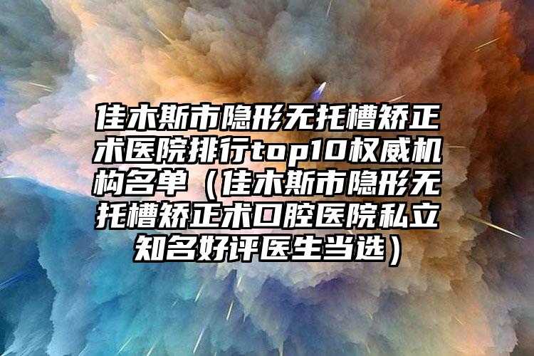 佳木斯市隐形无托槽矫正术医院排行top10权威机构名单（佳木斯市隐形无托槽矫正术口腔医院私立知名好评医生当选）