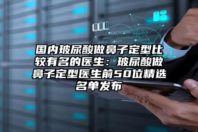 国内玻尿酸做鼻子定型比较有名的医生：玻尿酸做鼻子定型医生前50位精选名单发布