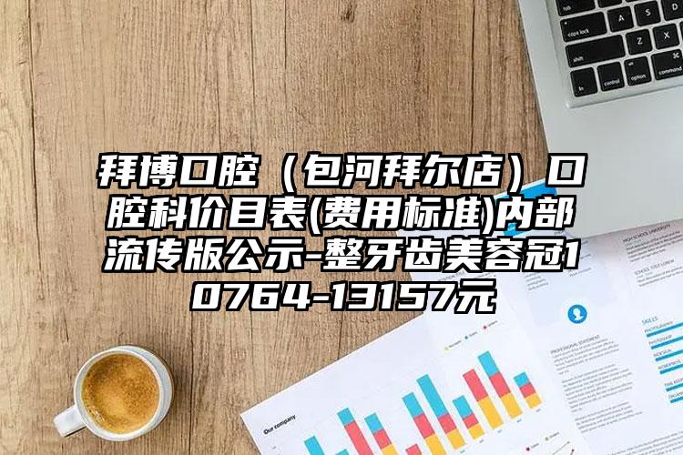 拜博口腔（包河拜尔店）口腔科价目表(费用标准)内部流传版公示-整牙齿美容冠10764-13157元