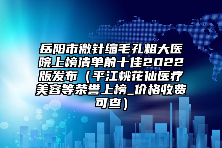 岳阳市微针缩毛孔粗大医院上榜清单前十佳2022版发布（平江桃花仙医疗美容等荣誉上榜_价格收费可查）
