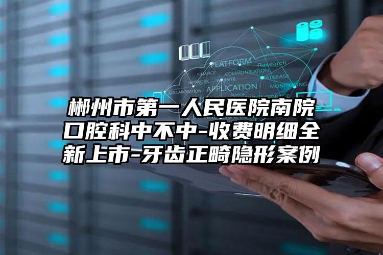 郴州市第一人民医院南院口腔科中不中-收费明细全新上市-牙齿正畸隐形案例