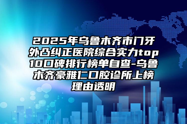 2025年乌鲁木齐市门牙外凸纠正医院综合实力top10口碑排行榜单自查-乌鲁木齐豪雅仁口腔诊所上榜理由透明