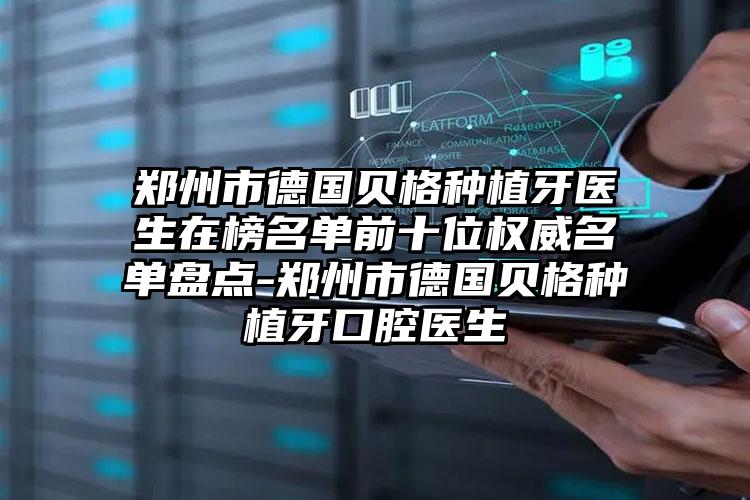 郑州市德国贝格种植牙医生在榜名单前十位权威名单盘点-郑州市德国贝格种植牙口腔医生