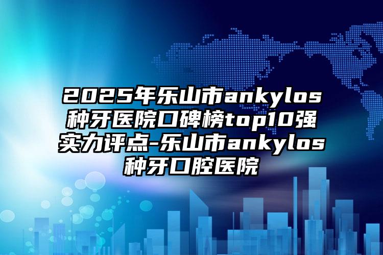 2025年乐山市ankylos种牙医院口碑榜top10强实力评点-乐山市ankylos种牙口腔医院