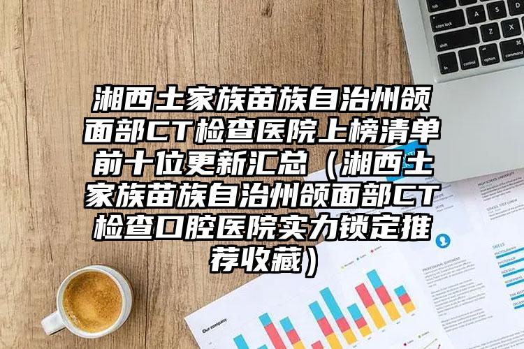 湘西土家族苗族自治州颌面部CT检查医院上榜清单前十位更新汇总（湘西土家族苗族自治州颌面部CT检查口腔医院实力锁定推荐收藏）