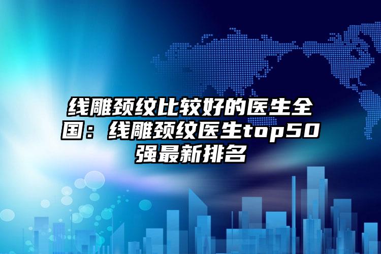 线雕颈纹比较好的医生全国：线雕颈纹医生top50强最新排名
