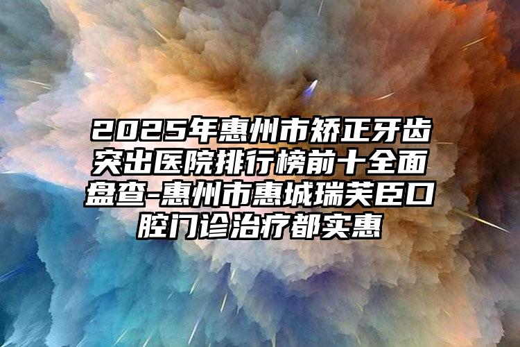 2025年惠州市矫正牙齿突出医院排行榜前十全面盘查-惠州市惠城瑞芙臣口腔门诊治疗都实惠