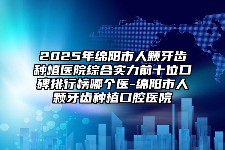 2025年绵阳市人颗牙齿种植医院综合实力前十位口碑排行榜哪个医-绵阳市人颗牙齿种植口腔医院