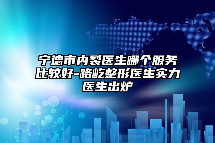 宁德市内裂医生哪个服务比较好-路屹整形医生实力医生出炉