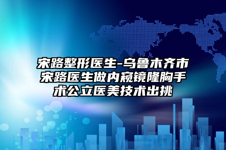 宋路整形医生-乌鲁木齐市宋路医生做内窥镜隆胸手术公立医美技术出挑