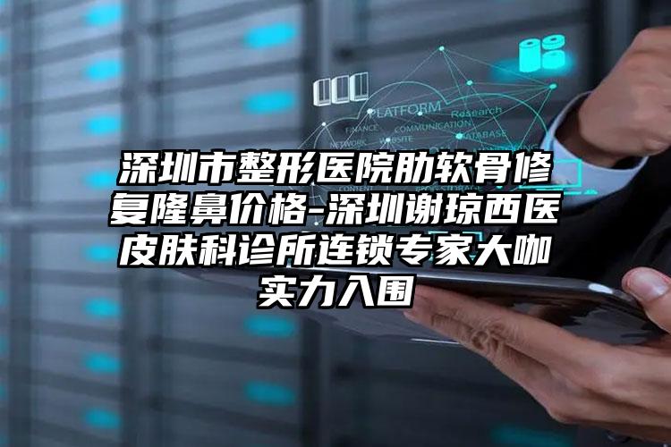 深圳市整形医院肋软骨修复隆鼻价格-深圳谢琼西医皮肤科诊所连锁专家大咖实力入围