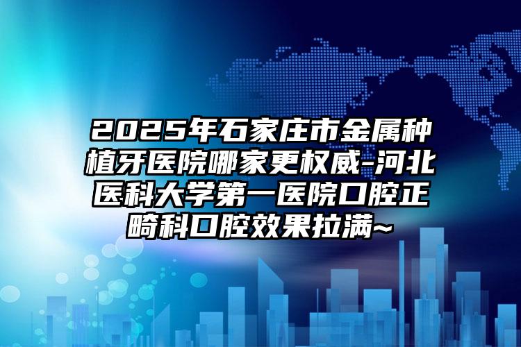 2025年石家庄市金属种植牙医院哪家更权威-河北医科大学第一医院口腔正畸科口腔效果拉满~