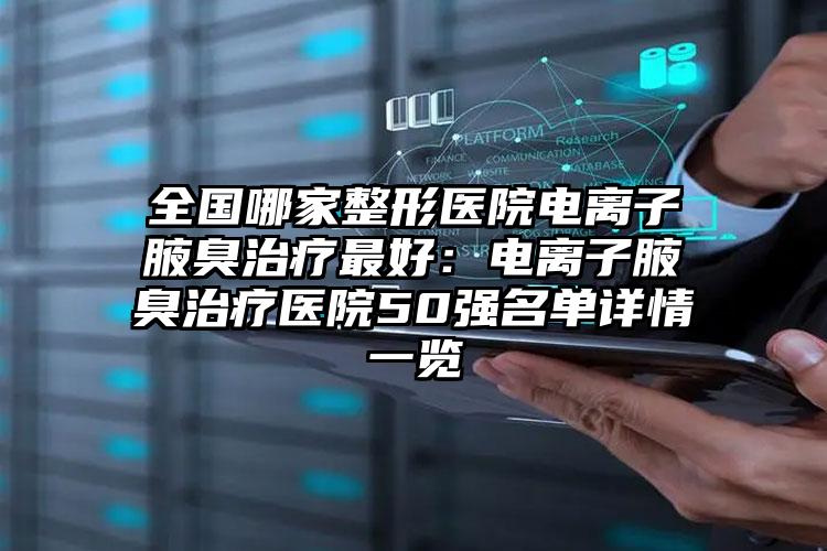 全国哪家整形医院电离子腋臭治疗最好：电离子腋臭治疗医院50强名单详情一览