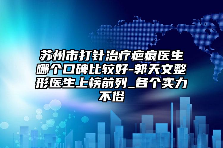 苏州市打针治疗疤痕医生哪个口碑比较好-郭天文整形医生上榜前列_各个实力不俗