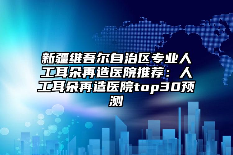 新疆维吾尔自治区专业人工耳朵再造医院推荐：人工耳朵再造医院top30预测