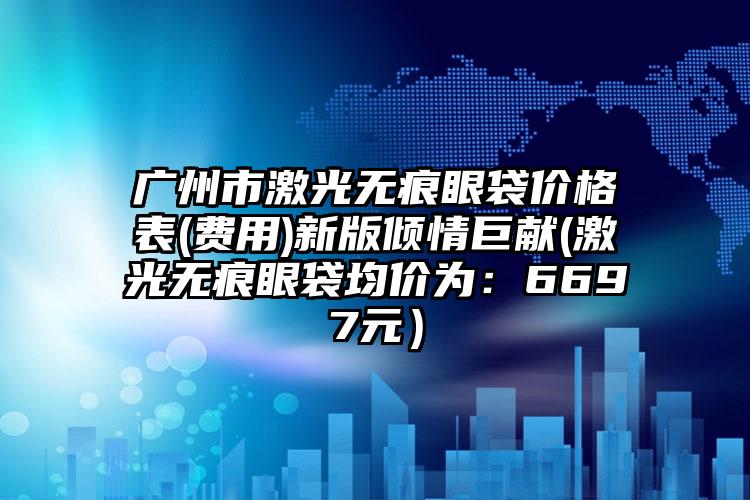广州市激光无痕眼袋价格表(费用)新版倾情巨献(激光无痕眼袋均价为：6697元）