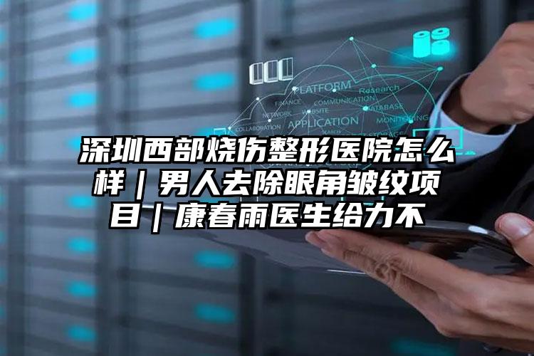 深圳西部烧伤整形医院怎么样｜男人去除眼角皱纹项目｜康春雨医生给力不