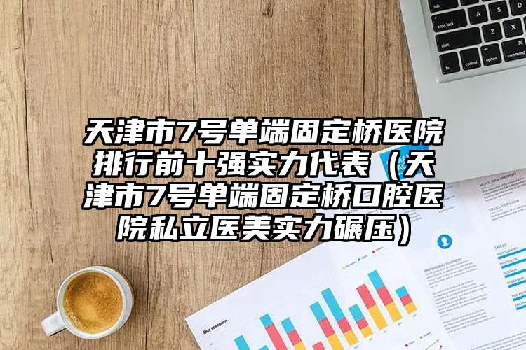 天津市7号单端固定桥医院排行前十强实力代表（天津市7号单端固定桥口腔医院私立医美实力碾压）