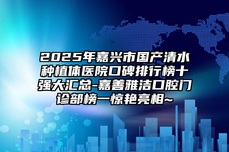 2025年嘉兴市国产清水种植体医院口碑排行榜十强大汇总-嘉善雅洁口腔门诊部榜一惊艳亮相~