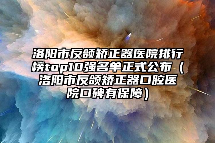 洛阳市反颌矫正器医院排行榜top10强名单正式公布（洛阳市反颌矫正器口腔医院口碑有保障）