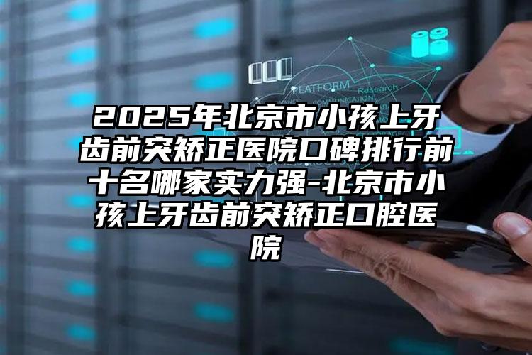 2025年北京市小孩上牙齿前突矫正医院口碑排行前十名哪家实力强-北京市小孩上牙齿前突矫正口腔医院