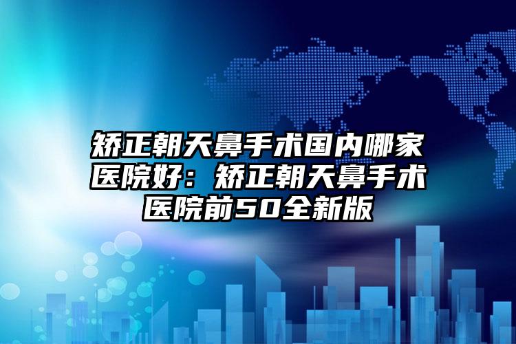 矫正朝天鼻手术国内哪家医院好：矫正朝天鼻手术医院前50全新版