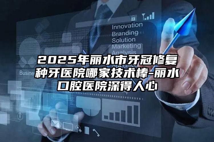 2025年丽水市牙冠修复种牙医院哪家技术棒-丽水口腔医院深得人心