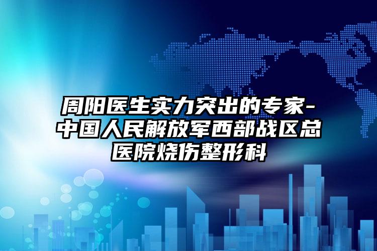 周阳医生实力突出的专家-中国人民解放军西部战区总医院烧伤整形科