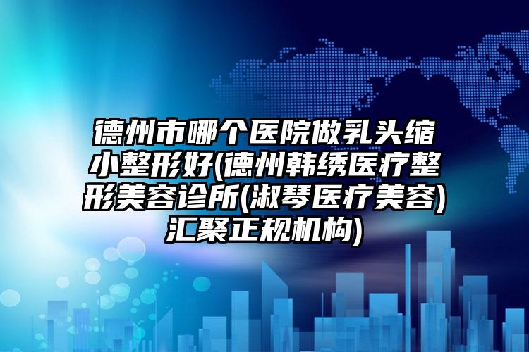 德州市哪个医院做乳头缩小整形好(德州韩绣医疗整形美容诊所(淑琴医疗美容)汇聚正规机构)