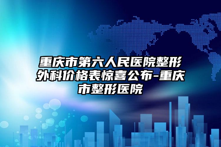 重庆市第六人民医院整形外科价格表惊喜公布-重庆市整形医院
