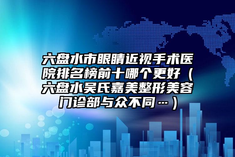 六盘水市眼睛近视手术医院排名榜前十哪个更好（六盘水吴氏嘉美整形美容门诊部与众不同…）