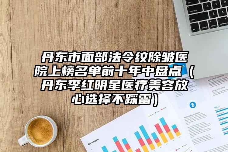 丹东市面部法令纹除皱医院上榜名单前十年中盘点（丹东李红明星医疗美容放心选择不踩雷）