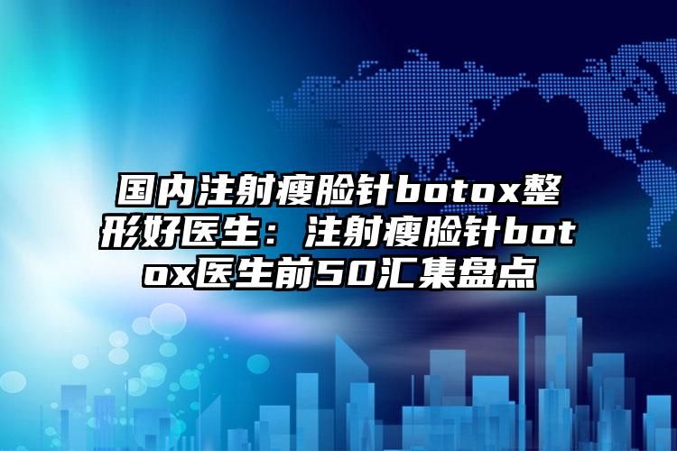 国内注射瘦脸针botox整形好医生：注射瘦脸针botox医生前50汇集盘点