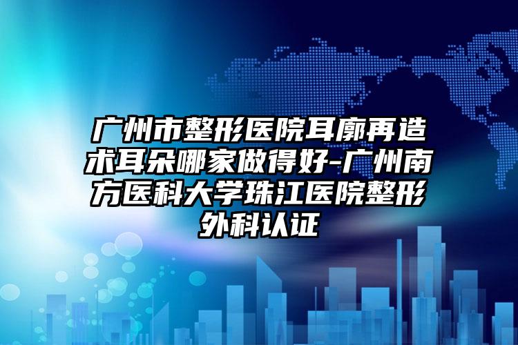 广州市整形医院耳廓再造术耳朵哪家做得好-广州南方医科大学珠江医院整形外科认证