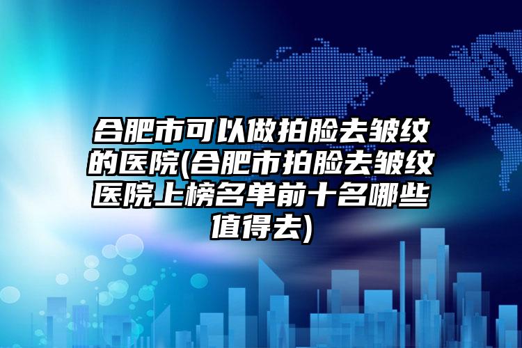 合肥市可以做拍脸去皱纹的医院(合肥市拍脸去皱纹医院上榜名单前十名哪些值得去)