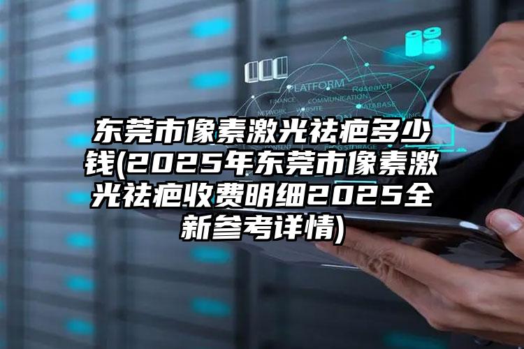 东莞市像素激光祛疤多少钱(2025年东莞市像素激光祛疤收费明细2025全新参考详情)
